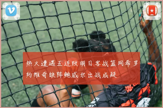 热火遭遇五连败明日客战篮网希罗约维奇缺阵鲍威尔出战成疑