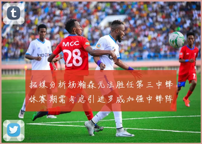 拓媒分析杨瀚森无法胜任第三中锋休赛期需考虑引进罗威加强中锋阵容