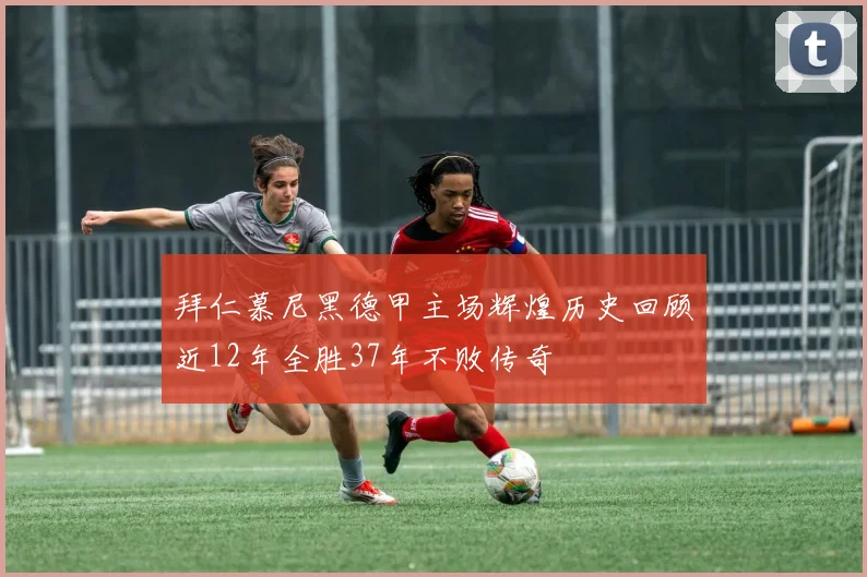 拜仁慕尼黑德甲主场辉煌历史回顾近12年全胜37年不败传奇