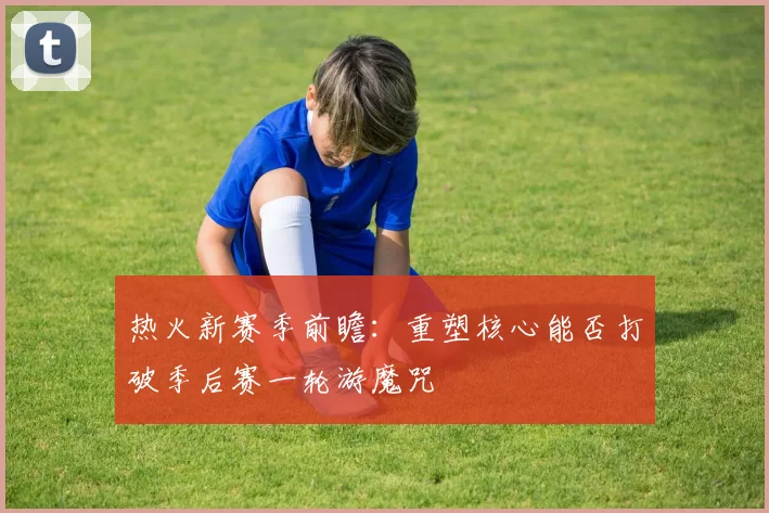 热火新赛季前瞻：重塑核心能否打破季后赛一轮游魔咒