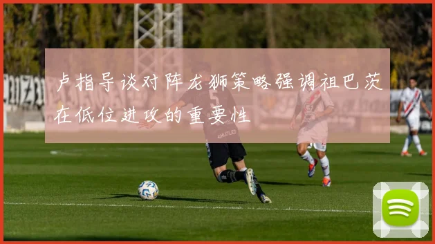 卢指导谈对阵龙狮策略强调祖巴茨在低位进攻的重要性