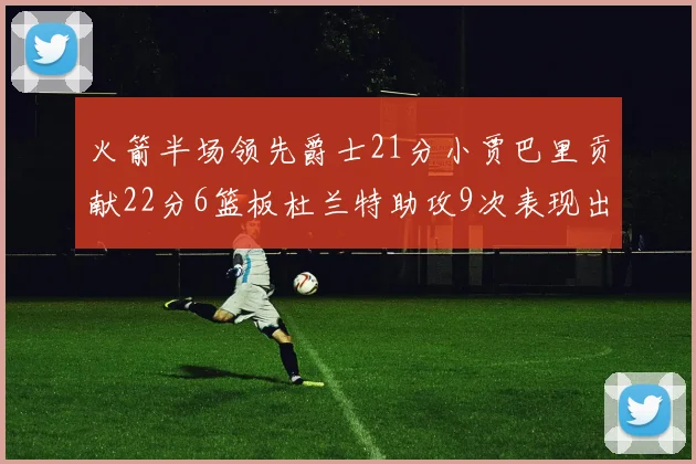 火箭半场领先爵士21分小贾巴里贡献22分6篮板杜兰特助攻9次表现出色
