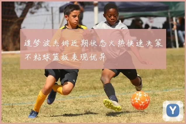 追梦波杰姆近期状态火热快速决策不粘球篮板表现优异