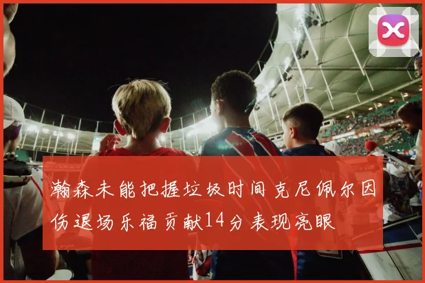 瀚森未能把握垃圾时间克尼佩尔因伤退场乐福贡献14分表现亮眼
