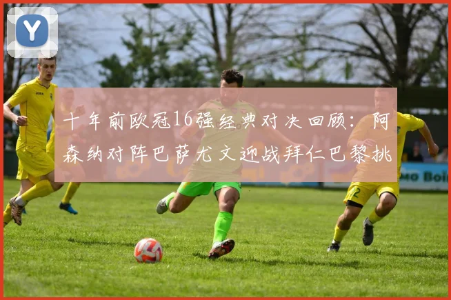 十年前欧冠16强经典对决回顾：阿森纳对阵巴萨尤文迎战拜仁巴黎挑战切尔西