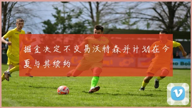 掘金决定不交易沃特森并计划在今夏与其续约