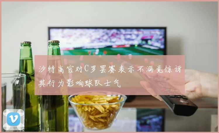 沙特高官对C罗罢赛表示不满竟惊讶其行为影响球队士气