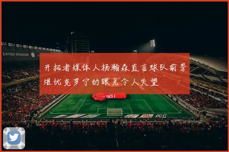 开拓者媒体人杨瀚森直言球队前景堪忧克罗宁的眼光令人失望