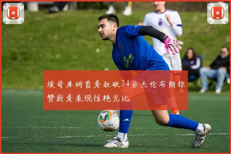 埃奇库姆首秀狂砍34分杰伦布朗称赞新秀表现惊艳无比