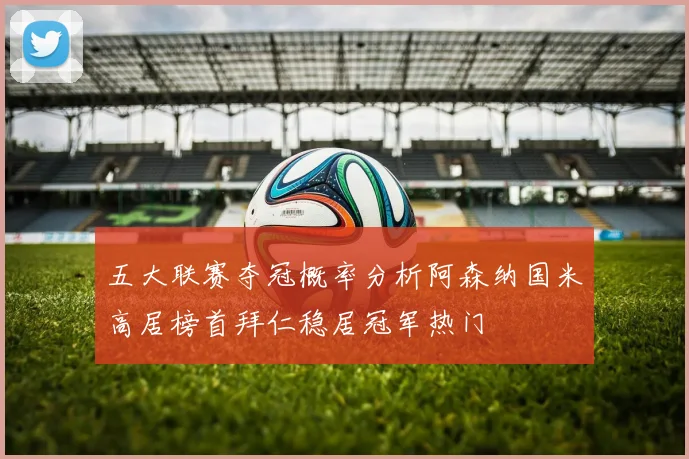 五大联赛夺冠概率分析阿森纳国米高居榜首拜仁稳居冠军热门