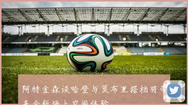 阿特金森谈哈登与莫布里搭档将带来全新场上空间体验