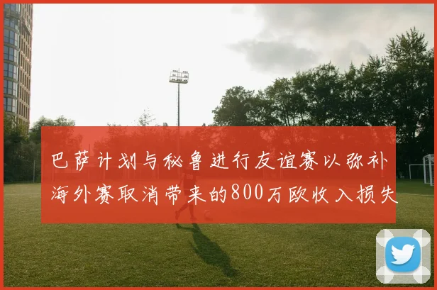 巴萨计划与秘鲁进行友谊赛以弥补海外赛取消带来的800万欧收入损失