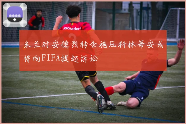 米兰对安德烈转会施压科林蒂安或将向FIFA提起诉讼