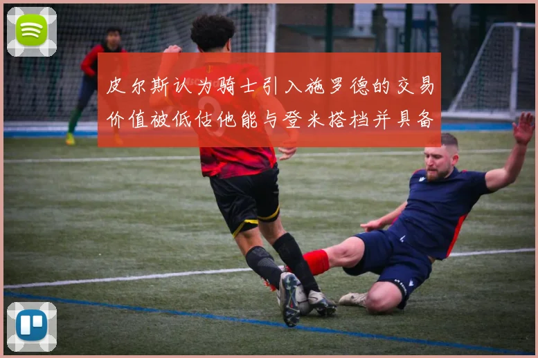 皮尔斯认为骑士引入施罗德的交易价值被低估他能与登米搭档并具备防守能力