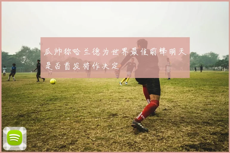 瓜帅称哈兰德为世界最佳前锋明天是否首发将作决定