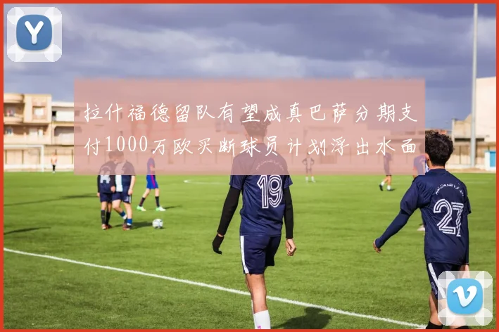 拉什福德留队有望成真巴萨分期支付1000万欧买断球员计划浮出水面