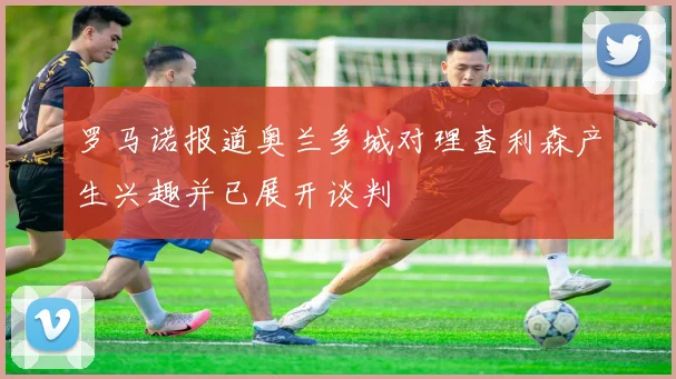 罗马诺报道奥兰多城对理查利森产生兴趣并已展开谈判