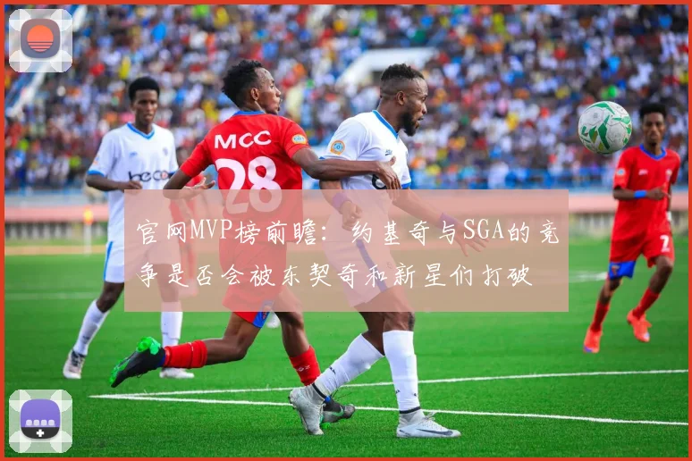 官网MVP榜前瞻：约基奇与SGA的竞争是否会被东契奇和新星们打破