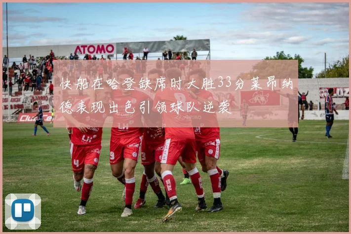 快船在哈登缺席时大胜33分莱昂纳德表现出色引领球队逆袭