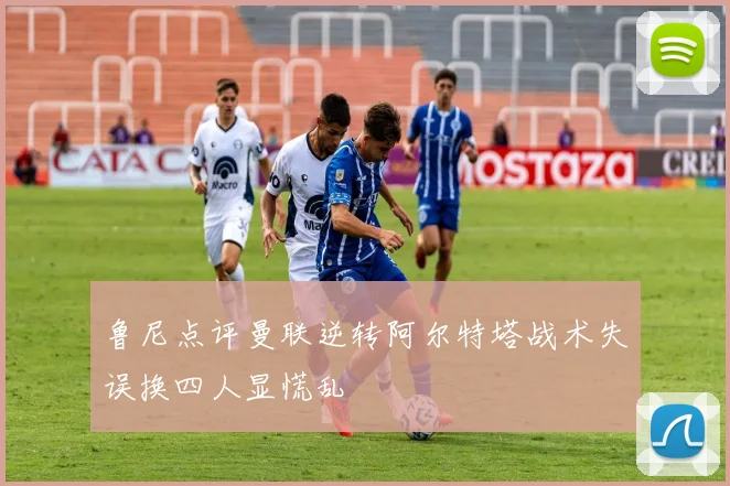 鲁尼点评曼联逆转阿尔特塔战术失误换四人显慌乱