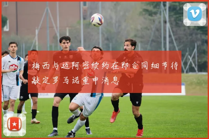 梅西与迈阿密续约在即合同细节待敲定罗马诺重申消息